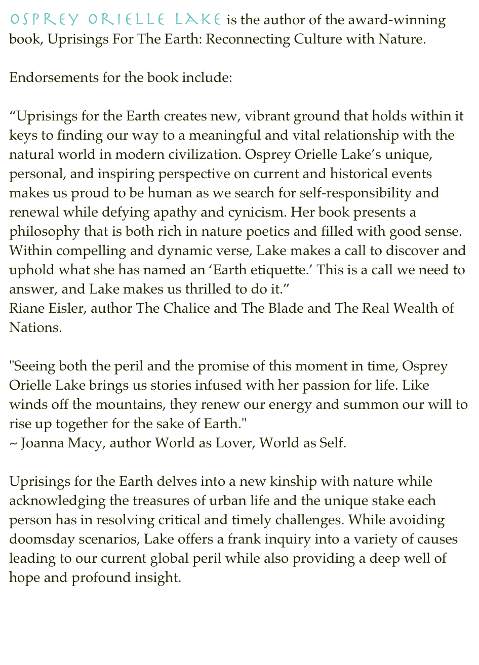 Osprey Orielle Lake is the author of the award-winning book, Uprisings For The Earth: Reconnecting Culture with Nature.

Endorsements for the book include:
“Uprisings for the Earth creates new, vibrant ground that holds within it keys to finding our way to a meaningful and vital relationship with the natural world in modern civilization. Osprey Orielle Lake’s unique, personal, and inspiring perspective on current and historical events makes us proud to be human as we search for self-responsibility and renewal while defying apathy and cynicism. Her book presents a philosophy that is both rich in nature poetics and filled with good sense. Within compelling and dynamic verse, Lake makes a call to discover and uphold what she has named an ‘Earth etiquette.’ This is a call we need to answer, and Lake makes us thrilled to do it.” Riane Eisler, author The Chalice and The Blade and The Real Wealth of Nations.
"Seeing both the peril and the promise of this moment in time, Osprey Orielle Lake brings us stories infused with her passion for life. Like winds off the mountains, they renew our energy and summon our will to rise up together for the sake of Earth." ~ Joanna Macy, author World as Lover, World as Self.Uprisings for the Earth delves into a new kinship with nature while acknowledging the treasures of urban life and the unique stake each person has in resolving critical and timely challenges. While avoiding doomsday scenarios, Lake offers a frank inquiry into a variety of causes leading to our current global peril while also providing a deep well of hope and profound insight.
http://uprisingsfortheearth.com