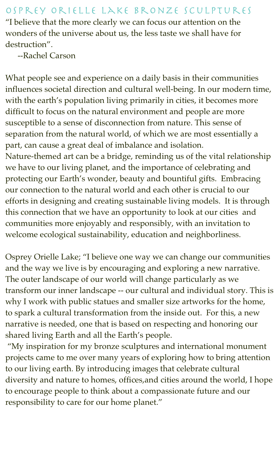 Osprey Orielle Lake Bronze Sculptures  
“I believe that the more clearly we can focus our attention on the wonders of the universe about us, the less taste we shall have for destruction”.           --Rachel Carson     
What people see and experience on a daily basis in their communities influences societal direction and cultural well-being. In our modern time, with the earth’s population living primarily in cities, it becomes more difficult to focus on the natural environment and people are more susceptible to a sense of disconnection from nature. This sense of separation from the natural world, of which we are most essentially a part, can cause a great deal of imbalance and isolation.  Nature-themed art can be a bridge, reminding us of the vital relationship we have to our living planet, and the importance of celebrating and protecting our Earth’s wonder, beauty and bountiful gifts.  Embracing our connection to the natural world and each other is crucial to our efforts in designing and creating sustainable living models.  It is through this connection that we have an opportunity to look at our cities  and communities more enjoyably and responsibly, with an invitation to welcome ecological sustainability, education and neighborliness.  
Osprey Orielle Lake; “I believe one way we can change our communities and the way we live is by encouraging and exploring a new narrative. The outer landscape of our world will change particularly as we transform our inner landscape -- our cultural and individual story. This is why I work with public statues and smaller size artworks for the home, to spark a cultural transformation from the inside out.  For this, a new narrative is needed, one that is based on respecting and honoring our shared living Earth and all the Earth’s people.   “My inspiration for my bronze sculptures and international monument projects came to me over many years of exploring how to bring attention to our living earth. By introducing images that celebrate cultural diversity and nature to homes, offices,and cities around the world, I hope to encourage people to think about a compassionate future and our responsibility to care for our home planet.” 

http://www.ospreyoriellelake.info/OspreyOrielleLake/art_entrypoing.html